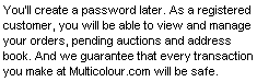 You'll create a password later. As a registered customer, you will be able to view and manage your orders, pending auctions, address book and wish list. And we guarantee that every transaction you make at Multicolour.com will be safe.